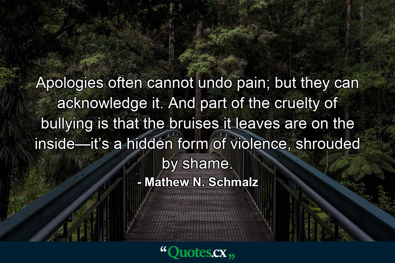 Apologies often cannot undo pain; but they can acknowledge it. And part of the cruelty of bullying is that the bruises it leaves are on the inside—it’s a hidden form of violence, shrouded by shame. - Quote by Mathew N. Schmalz