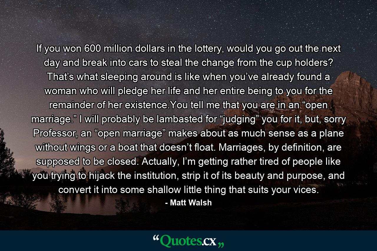 If you won 600 million dollars in the lottery, would you go out the next day and break into cars to steal the change from the cup holders? That’s what sleeping around is like when you’ve already found a woman who will pledge her life and her entire being to you for the remainder of her existence.You tell me that you are in an “open marriage.” I will probably be lambasted for “judging” you for it, but, sorry Professor, an “open marriage” makes about as much sense as a plane without wings or a boat that doesn’t float. Marriages, by definition, are supposed to be closed. Actually, I’m getting rather tired of people like you trying to hijack the institution, strip it of its beauty and purpose, and convert it into some shallow little thing that suits your vices. - Quote by Matt Walsh