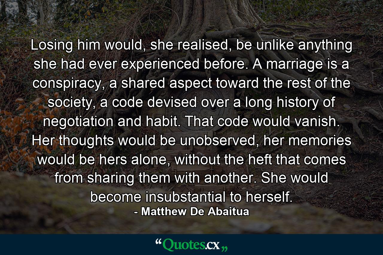 Losing him would, she realised, be unlike anything she had ever experienced before. A marriage is a conspiracy, a shared aspect toward the rest of the society, a code devised over a long history of negotiation and habit. That code would vanish. Her thoughts would be unobserved, her memories would be hers alone, without the heft that comes from sharing them with another. She would become insubstantial to herself. - Quote by Matthew De Abaitua