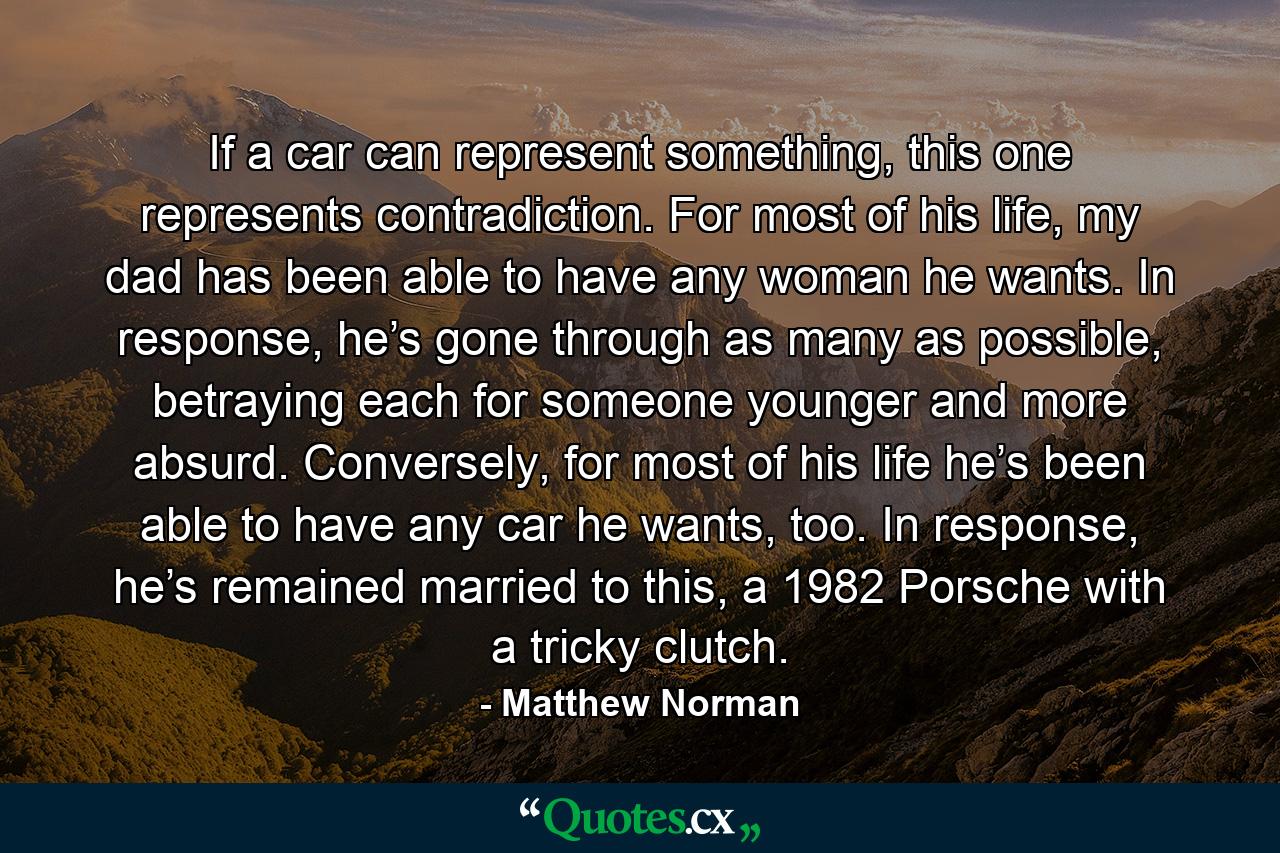 If a car can represent something, this one represents contradiction. For most of his life, my dad has been able to have any woman he wants. In response, he’s gone through as many as possible, betraying each for someone younger and more absurd. Conversely, for most of his life he’s been able to have any car he wants, too. In response, he’s remained married to this, a 1982 Porsche with a tricky clutch. - Quote by Matthew Norman