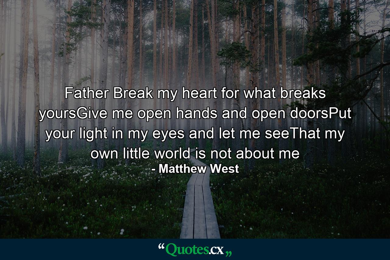 Father Break my heart for what breaks yoursGive me open hands and open doorsPut your light in my eyes and let me seeThat my own little world is not about me - Quote by Matthew West