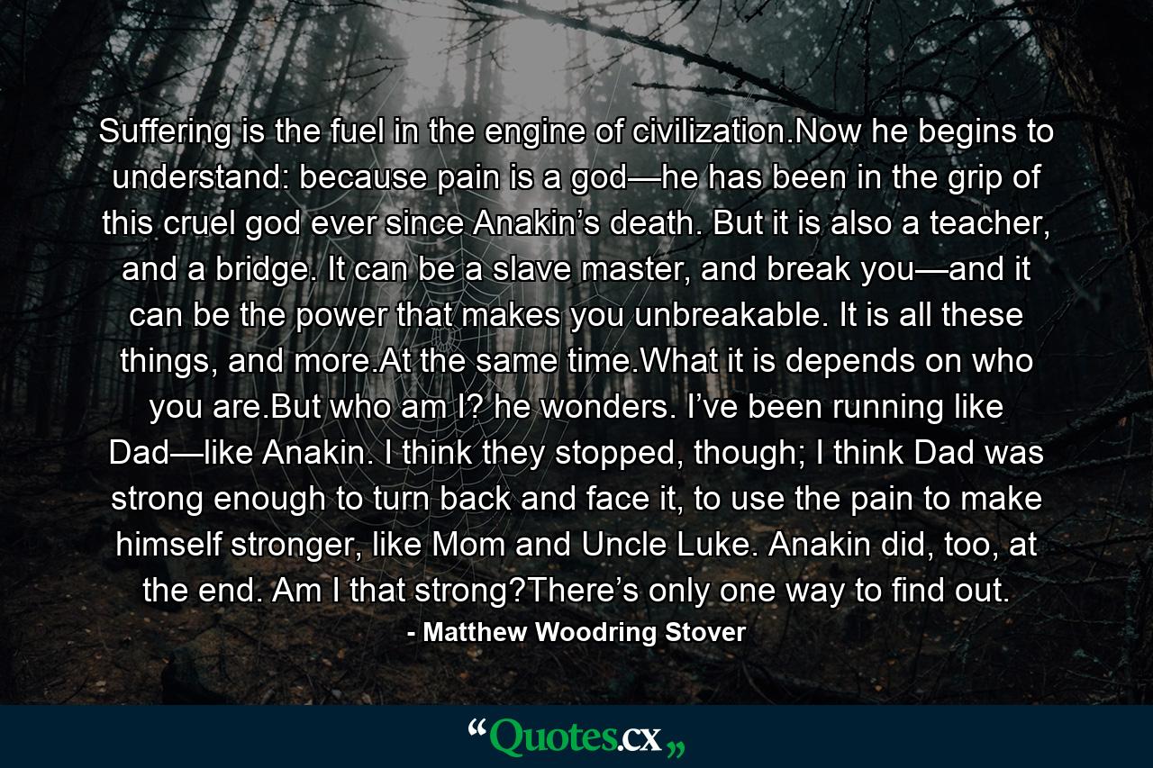 Suffering is the fuel in the engine of civilization.Now he begins to understand: because pain is a god—he has been in the grip of this cruel god ever since Anakin’s death. But it is also a teacher, and a bridge. It can be a slave master, and break you—and it can be the power that makes you unbreakable. It is all these things, and more.At the same time.What it is depends on who you are.But who am I? he wonders. I’ve been running like Dad—like Anakin. I think they stopped, though; I think Dad was strong enough to turn back and face it, to use the pain to make himself stronger, like Mom and Uncle Luke. Anakin did, too, at the end. Am I that strong?There’s only one way to find out. - Quote by Matthew Woodring Stover