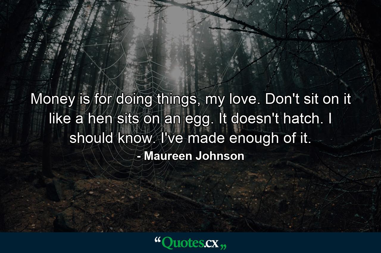 Money is for doing things, my love. Don't sit on it like a hen sits on an egg. It doesn't hatch. I should know. I've made enough of it. - Quote by Maureen Johnson