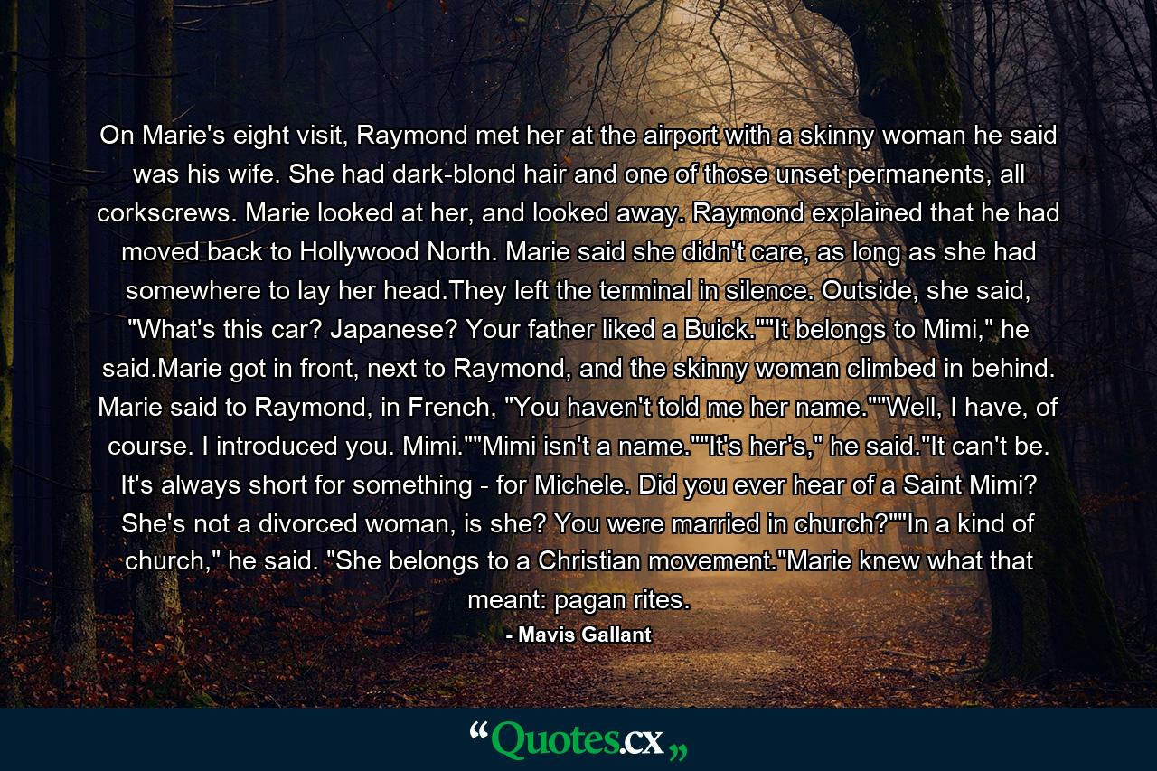 On Marie's eight visit, Raymond met her at the airport with a skinny woman he said was his wife. She had dark-blond hair and one of those unset permanents, all corkscrews. Marie looked at her, and looked away. Raymond explained that he had moved back to Hollywood North. Marie said she didn't care, as long as she had somewhere to lay her head.They left the terminal in silence. Outside, she said, 