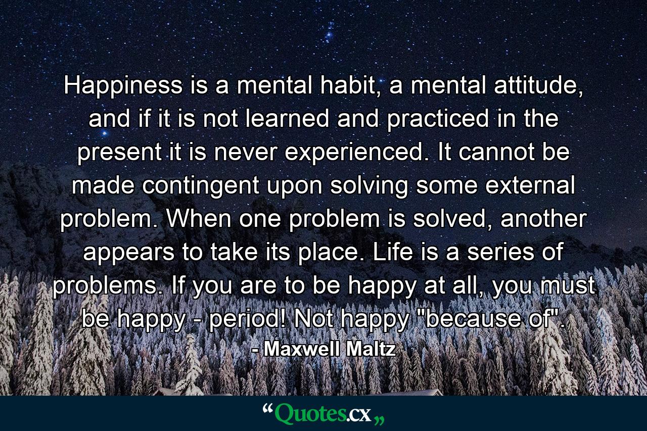 Happiness is a mental habit, a mental attitude, and if it is not learned and practiced in the present it is never experienced. It cannot be made contingent upon solving some external problem. When one problem is solved, another appears to take its place. Life is a series of problems. If you are to be happy at all, you must be happy - period! Not happy 