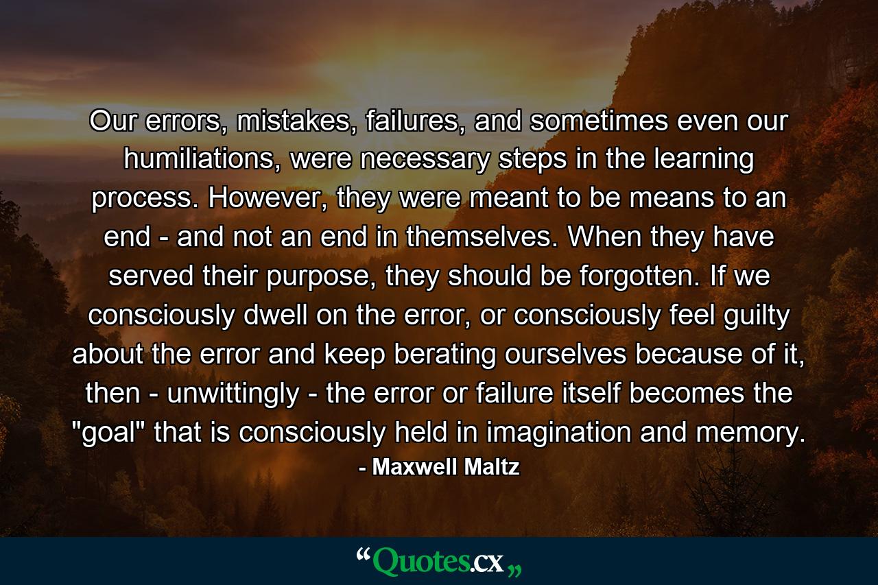 Our errors, mistakes, failures, and sometimes even our humiliations, were necessary steps in the learning process. However, they were meant to be means to an end - and not an end in themselves. When they have served their purpose, they should be forgotten. If we consciously dwell on the error, or consciously feel guilty about the error and keep berating ourselves because of it, then - unwittingly - the error or failure itself becomes the 