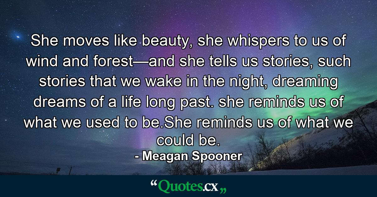 She moves like beauty, she whispers to us of wind and forest—and she tells us stories, such stories that we wake in the night, dreaming dreams of a life long past. she reminds us of what we used to be.She reminds us of what we could be. - Quote by Meagan Spooner