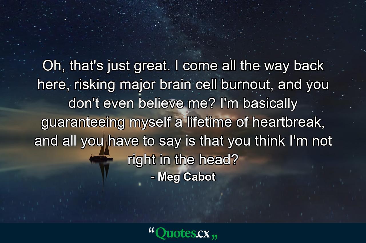 Oh, that's just great. I come all the way back here, risking major brain cell burnout, and you don't even believe me? I'm basically guaranteeing myself a lifetime of heartbreak, and all you have to say is that you think I'm not right in the head? - Quote by Meg Cabot