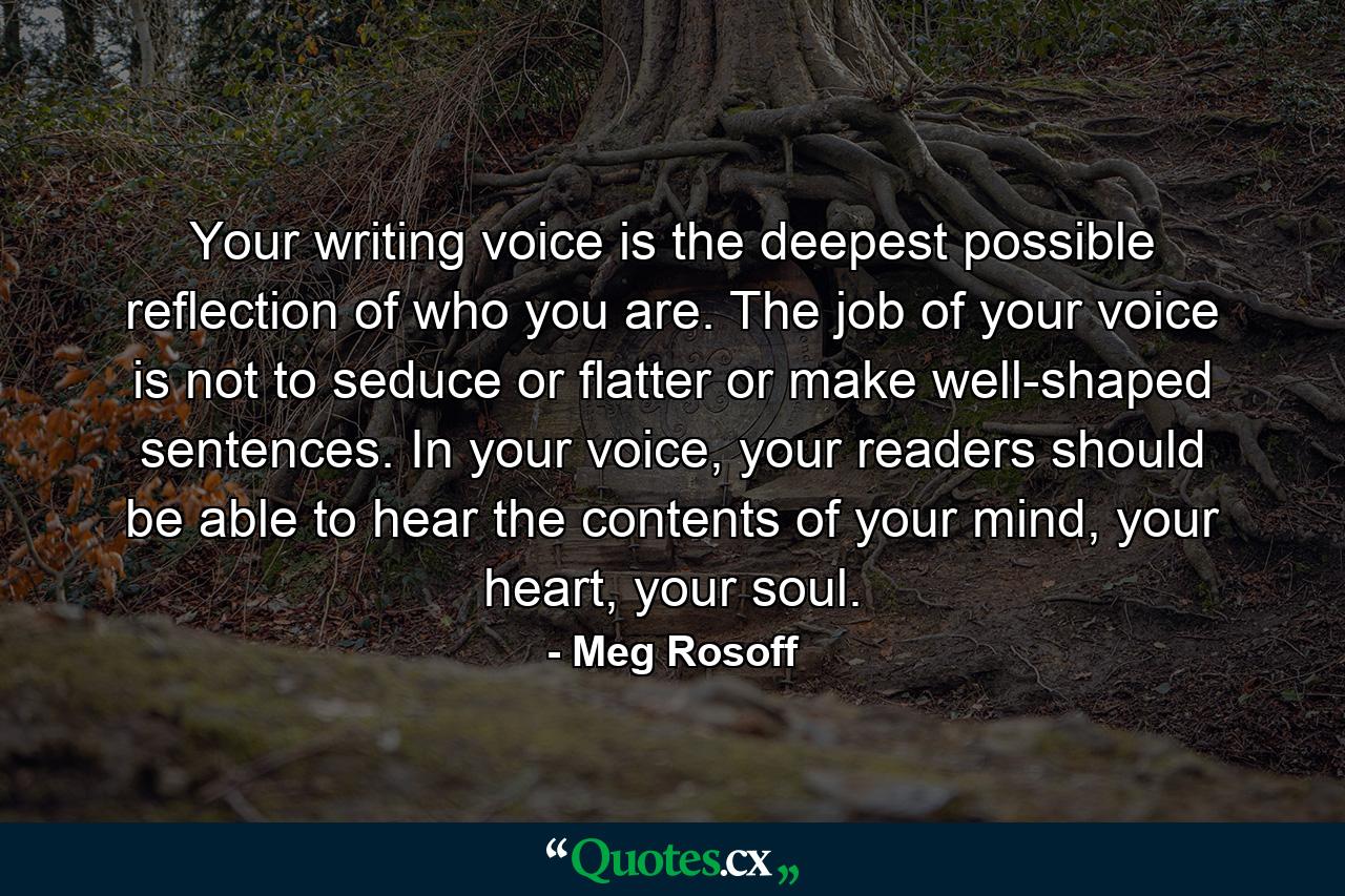 Your writing voice is the deepest possible reflection of who you are. The job of your voice is not to seduce or flatter or make well-shaped sentences. In your voice, your readers should be able to hear the contents of your mind, your heart, your soul. - Quote by Meg Rosoff