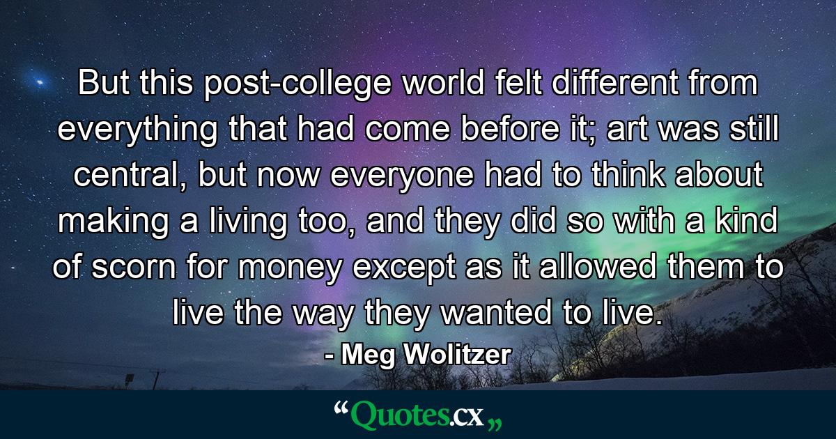 But this post-college world felt different from everything that had come before it; art was still central, but now everyone had to think about making a living too, and they did so with a kind of scorn for money except as it allowed them to live the way they wanted to live. - Quote by Meg Wolitzer