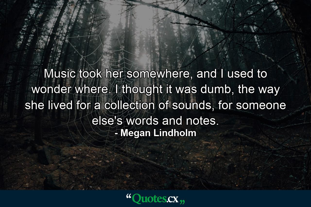 Music took her somewhere, and I used to wonder where. I thought it was dumb, the way she lived for a collection of sounds, for someone else's words and notes. - Quote by Megan Lindholm