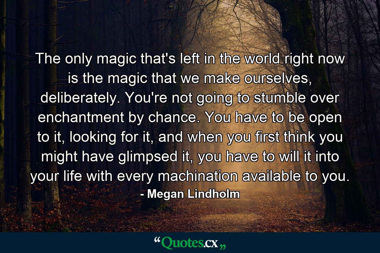 The only magic that's left in the world right now is the magic that we make ourselves, deliberately. You're not going to stumble over enchantment by chance. You have to be open to it, looking for it, and when you first think you might have glimpsed it, you have to will it into your life with every machination available to you. - Quote by Megan Lindholm