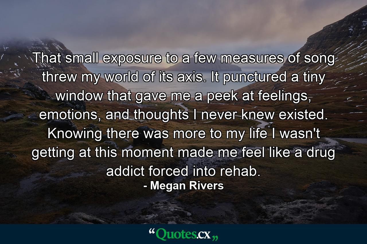 That small exposure to a few measures of song threw my world of its axis. It punctured a tiny window that gave me a peek at feelings, emotions, and thoughts I never knew existed. Knowing there was more to my life I wasn't getting at this moment made me feel like a drug addict forced into rehab. - Quote by Megan Rivers