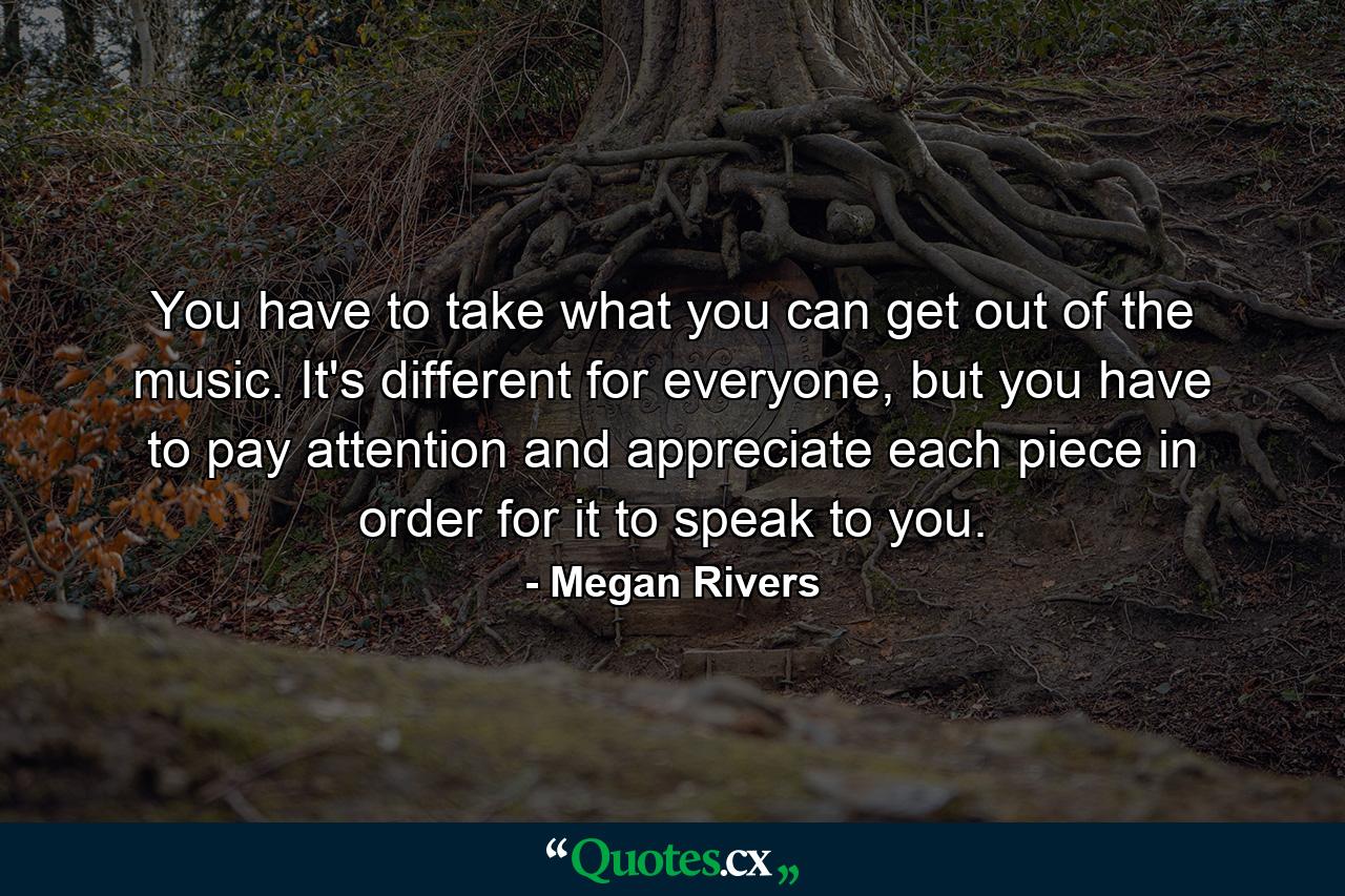 You have to take what you can get out of the music. It's different for everyone, but you have to pay attention and appreciate each piece in order for it to speak to you. - Quote by Megan Rivers