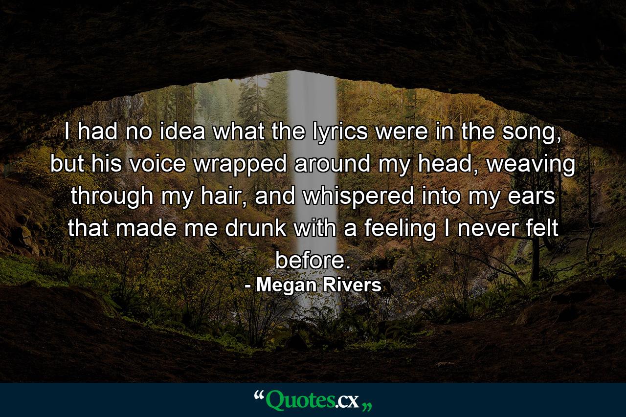 I had no idea what the lyrics were in the song, but his voice wrapped around my head, weaving through my hair, and whispered into my ears that made me drunk with a feeling I never felt before. - Quote by Megan Rivers