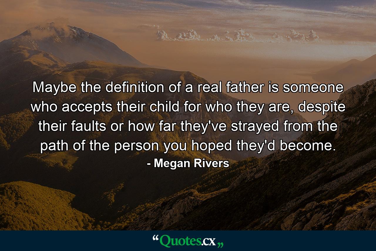 Maybe the definition of a real father is someone who accepts their child for who they are, despite their faults or how far they've strayed from the path of the person you hoped they'd become. - Quote by Megan Rivers