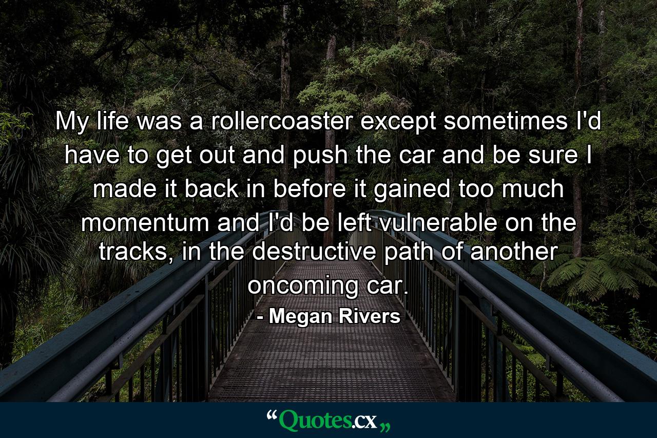 My life was a rollercoaster except sometimes I'd have to get out and push the car and be sure I made it back in before it gained too much momentum and I'd be left vulnerable on the tracks, in the destructive path of another oncoming car. - Quote by Megan Rivers