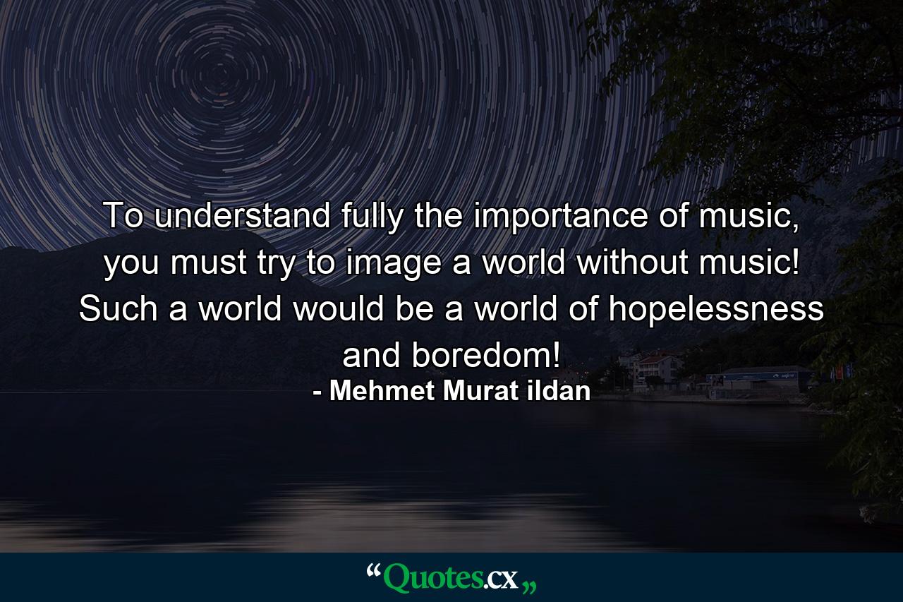 To understand fully the importance of music, you must try to image a world without music! Such a world would be a world of hopelessness and boredom! - Quote by Mehmet Murat ildan