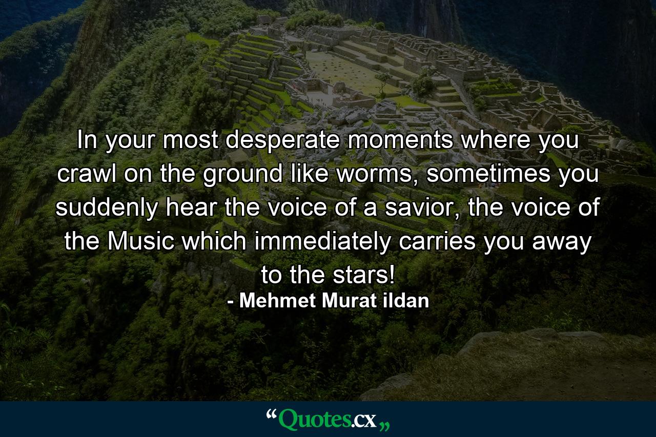 In your most desperate moments where you crawl on the ground like worms, sometimes you suddenly hear the voice of a savior, the voice of the Music which immediately carries you away to the stars! - Quote by Mehmet Murat ildan