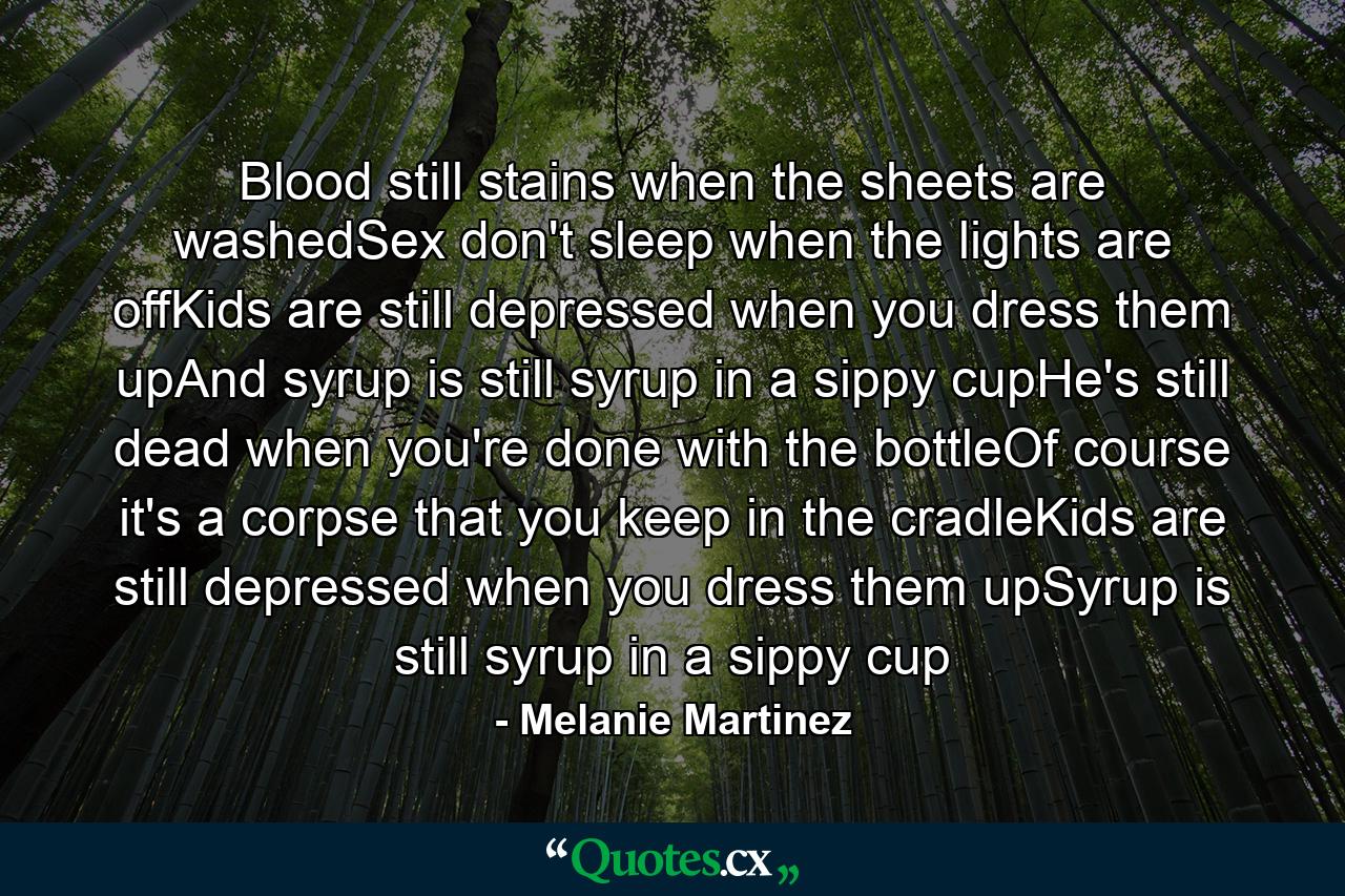 Blood still stains when the sheets are washedSex don't sleep when the lights are offKids are still depressed when you dress them upAnd syrup is still syrup in a sippy cupHe's still dead when you're done with the bottleOf course it's a corpse that you keep in the cradleKids are still depressed when you dress them upSyrup is still syrup in a sippy cup - Quote by Melanie Martinez