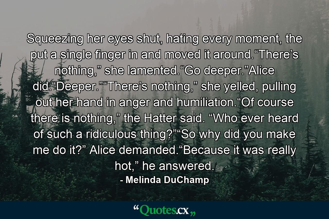 Squeezing her eyes shut, hating every moment, the put a single finger in and moved it around.“There’s nothing,” she lamented.“Go deeper.”Alice did.“Deeper.”“There’s nothing,” she yelled, pulling out her hand in anger and humiliation.“Of course there is nothing,” the Hatter said. “Who ever heard of such a ridiculous thing?”“So why did you make me do it?” Alice demanded.“Because it was really hot,” he answered. - Quote by Melinda DuChamp