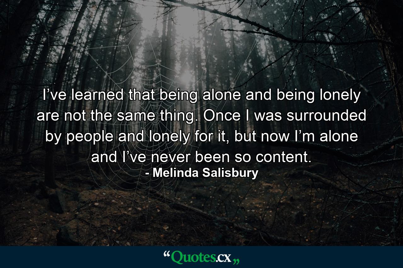 I’ve learned that being alone and being lonely are not the same thing. Once I was surrounded by people and lonely for it, but now I’m alone and I’ve never been so content. - Quote by Melinda Salisbury