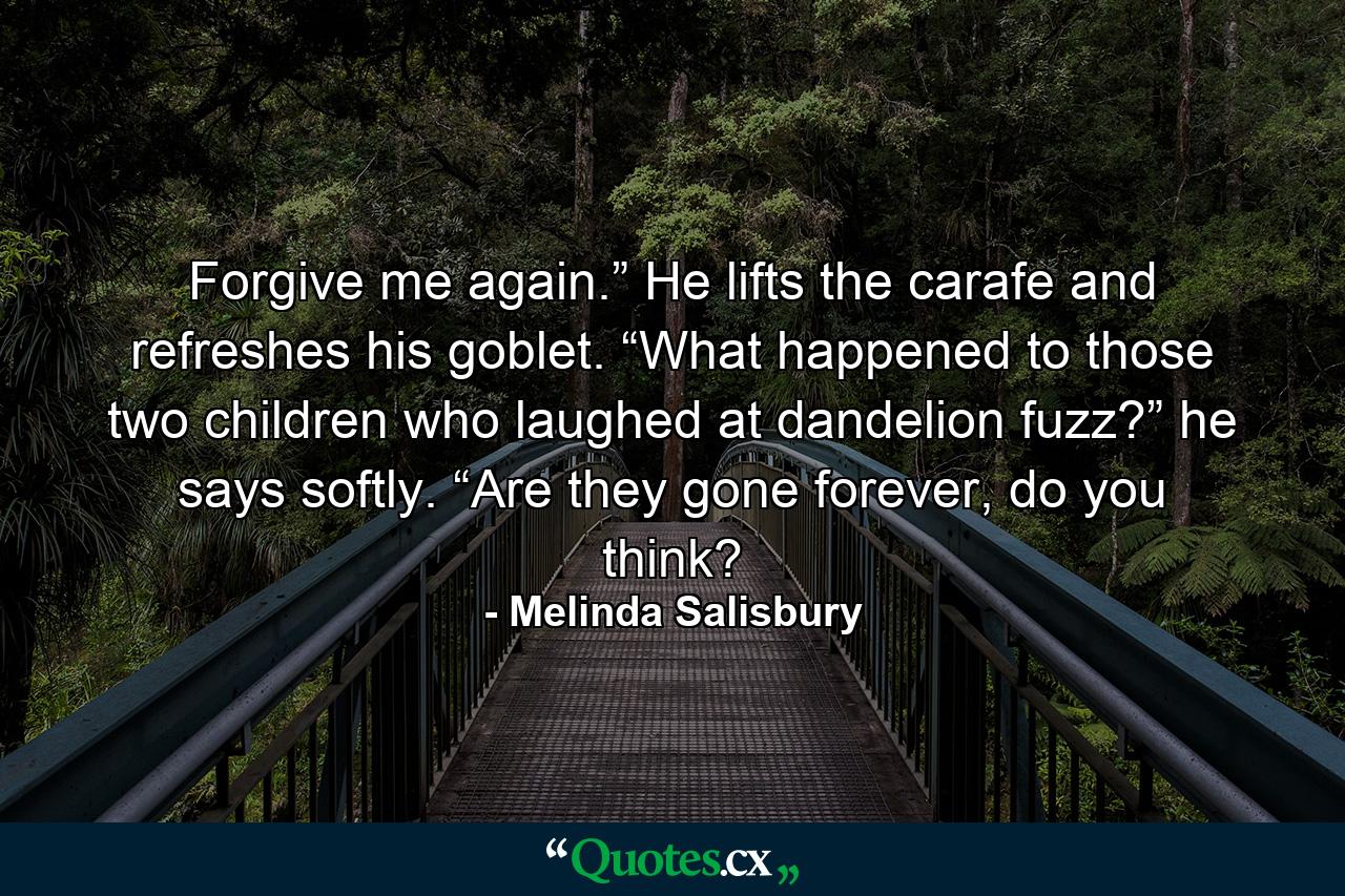 Forgive me again.” He lifts the carafe and refreshes his goblet. “What happened to those two children who laughed at dandelion fuzz?” he says softly. “Are they gone forever, do you think? - Quote by Melinda Salisbury