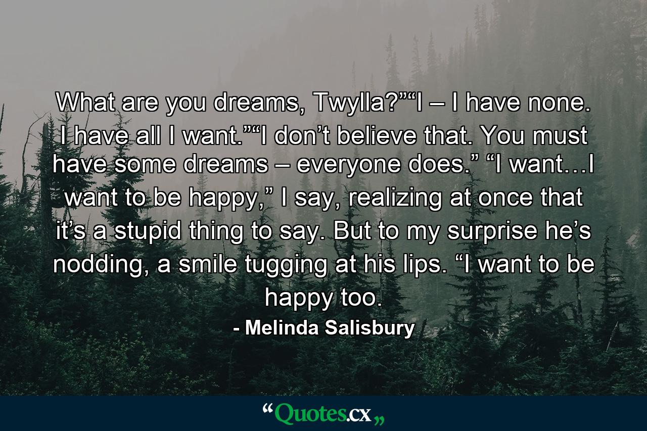 What are you dreams, Twylla?”“I – I have none. I have all I want.”“I don’t believe that. You must have some dreams – everyone does.” “I want…I want to be happy,” I say, realizing at once that it’s a stupid thing to say. But to my surprise he’s nodding, a smile tugging at his lips. “I want to be happy too. - Quote by Melinda Salisbury