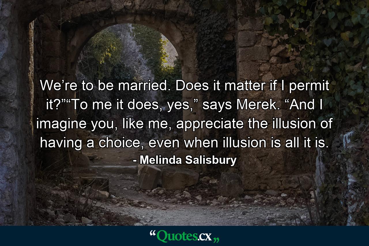 We’re to be married. Does it matter if I permit it?”“To me it does, yes,” says Merek. “And I imagine you, like me, appreciate the illusion of having a choice, even when illusion is all it is. - Quote by Melinda Salisbury