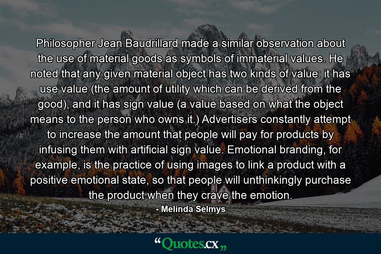 Philosopher Jean Baudrillard made a similar observation about the use of material goods as symbols of immaterial values. He noted that any given material object has two kinds of value: it has use value (the amount of utility which can be derived from the good), and it has sign value (a value based on what the object means to the person who owns it.) Advertisers constantly attempt to increase the amount that people will pay for products by infusing them with artificial sign value. Emotional branding, for example, is the practice of using images to link a product with a positive emotional state, so that people will unthinkingly purchase the product when they crave the emotion. - Quote by Melinda Selmys