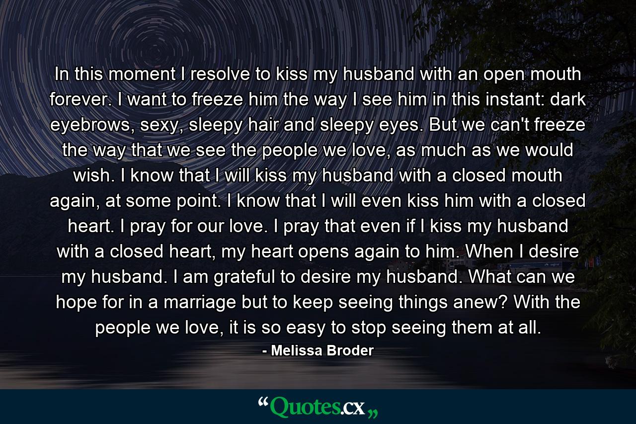 In this moment I resolve to kiss my husband with an open mouth forever. I want to freeze him the way I see him in this instant: dark eyebrows, sexy, sleepy hair and sleepy eyes. But we can't freeze the way that we see the people we love, as much as we would wish. I know that I will kiss my husband with a closed mouth again, at some point. I know that I will even kiss him with a closed heart. I pray for our love. I pray that even if I kiss my husband with a closed heart, my heart opens again to him. When I desire my husband. I am grateful to desire my husband. What can we hope for in a marriage but to keep seeing things anew? With the people we love, it is so easy to stop seeing them at all. - Quote by Melissa Broder