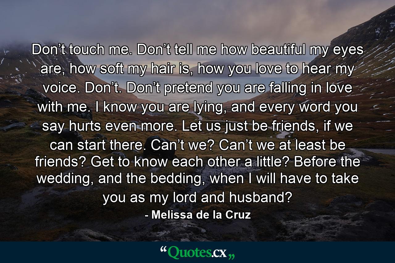 Don’t touch me. Don’t tell me how beautiful my eyes are, how soft my hair is, how you love to hear my voice. Don’t. Don’t pretend you are falling in love with me. I know you are lying, and every word you say hurts even more. Let us just be friends, if we can start there. Can’t we? Can’t we at least be friends? Get to know each other a little? Before the wedding, and the bedding, when I will have to take you as my lord and husband? - Quote by Melissa de la Cruz