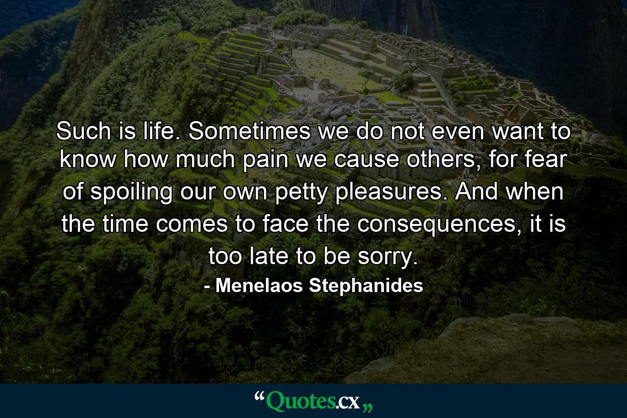 Such is life. Sometimes we do not even want to know how much pain we cause others, for fear of spoiling our own petty pleasures. And when the time comes to face the consequences, it is too late to be sorry. - Quote by Menelaos Stephanides