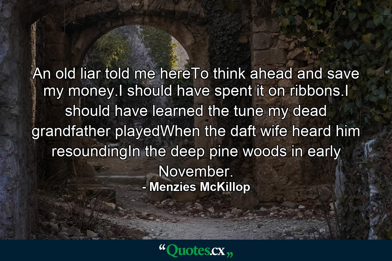 An old liar told me hereTo think ahead and save my money.I should have spent it on ribbons.I should have learned the tune my dead grandfather playedWhen the daft wife heard him resoundingIn the deep pine woods in early November. - Quote by Menzies McKillop