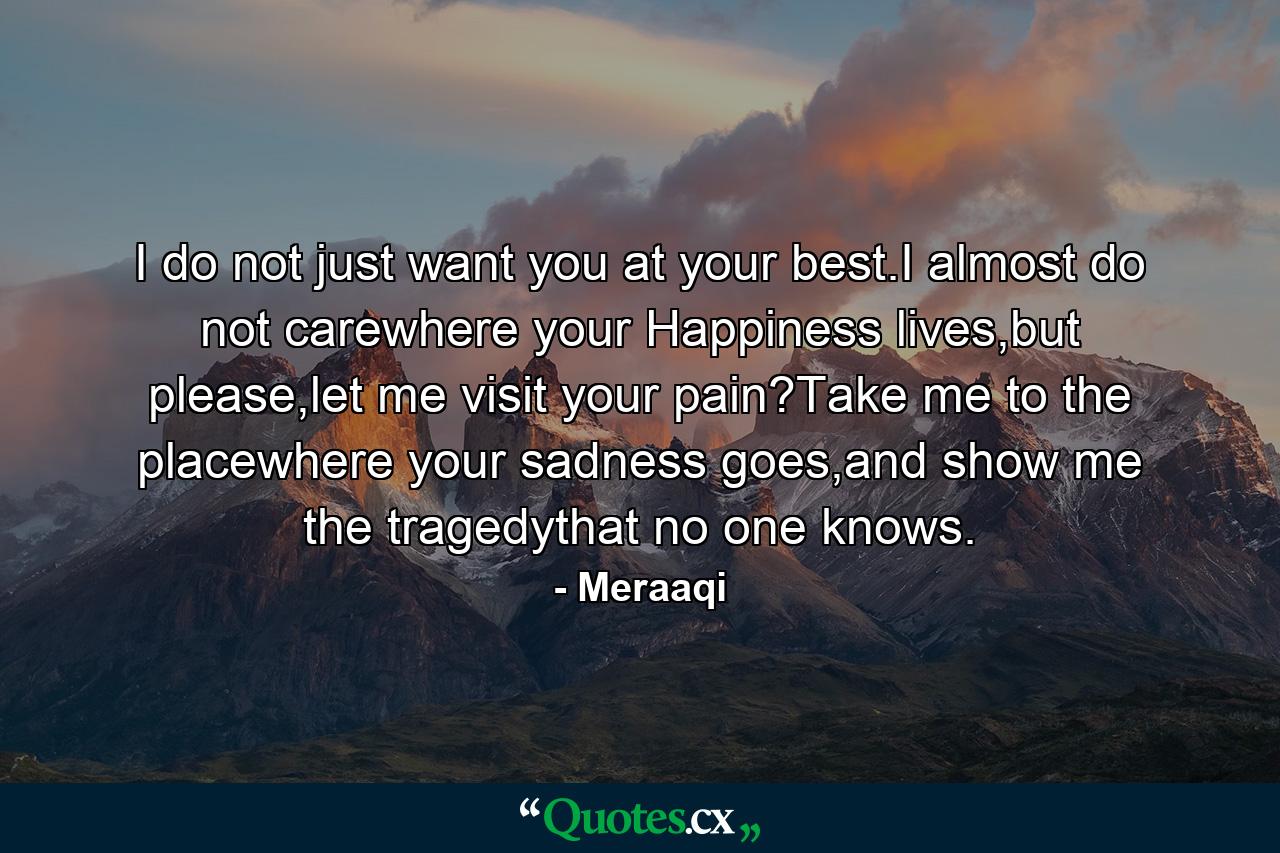 I do not just want you at your best.I almost do not carewhere your Happiness lives,but please,let me visit your pain?Take me to the placewhere your sadness goes,and show me the tragedythat no one knows. - Quote by Meraaqi