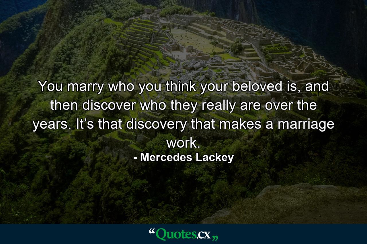 You marry who you think your beloved is, and then discover who they really are over the years. It’s that discovery that makes a marriage work. - Quote by Mercedes Lackey