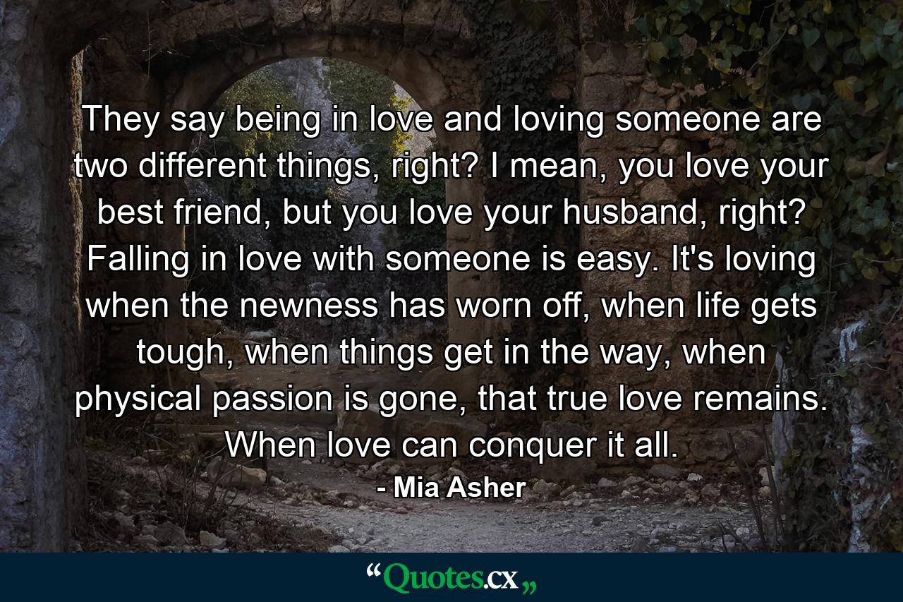 They say being in love and loving someone are two different things, right? I mean, you love your best friend, but you love your husband, right? Falling in love with someone is easy. It's loving when the newness has worn off, when life gets tough, when things get in the way, when physical passion is gone, that true love remains. When love can conquer it all. - Quote by Mia Asher