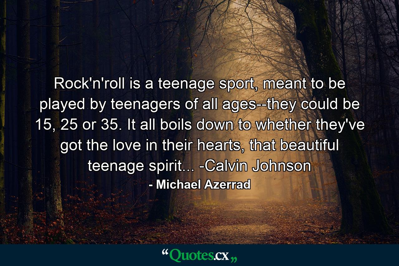 Rock'n'roll is a teenage sport, meant to be played by teenagers of all ages--they could be 15, 25 or 35. It all boils down to whether they've got the love in their hearts, that beautiful teenage spirit... -Calvin Johnson - Quote by Michael Azerrad