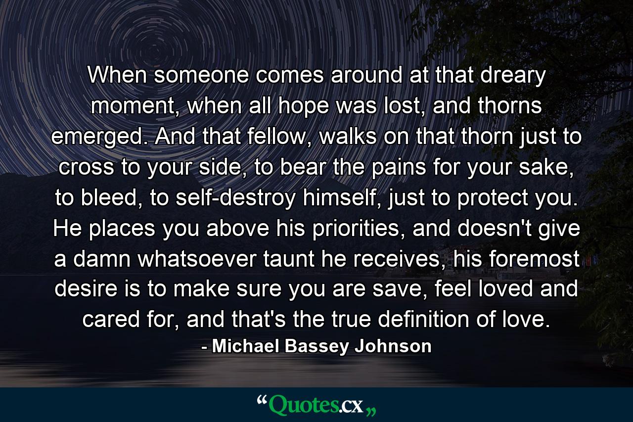 When someone comes around at that dreary moment, when all hope was lost, and thorns emerged. And that fellow, walks on that thorn just to cross to your side, to bear the pains for your sake, to bleed, to self-destroy himself, just to protect you. He places you above his priorities, and doesn't give a damn whatsoever taunt he receives, his foremost desire is to make sure you are save, feel loved and cared for, and that's the true definition of love. - Quote by Michael Bassey Johnson