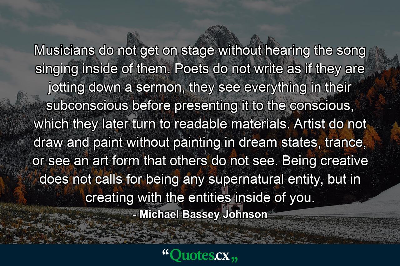 Musicians do not get on stage without hearing the song singing inside of them. Poets do not write as if they are jotting down a sermon, they see everything in their subconscious before presenting it to the conscious, which they later turn to  readable materials. Artist do not draw and paint without painting in dream states, trance, or see an art form that others do not see. Being creative does not calls for being any supernatural entity, but in creating with the entities inside of you. - Quote by Michael Bassey Johnson