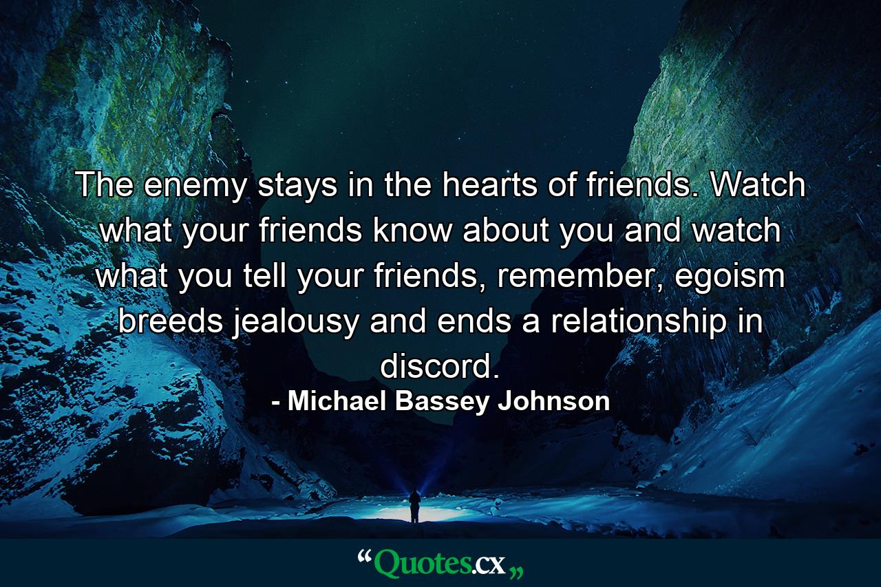 The enemy stays in the hearts of friends. Watch what your friends know about you and watch what you tell your friends, remember, egoism breeds jealousy and ends a relationship in discord. - Quote by Michael Bassey Johnson