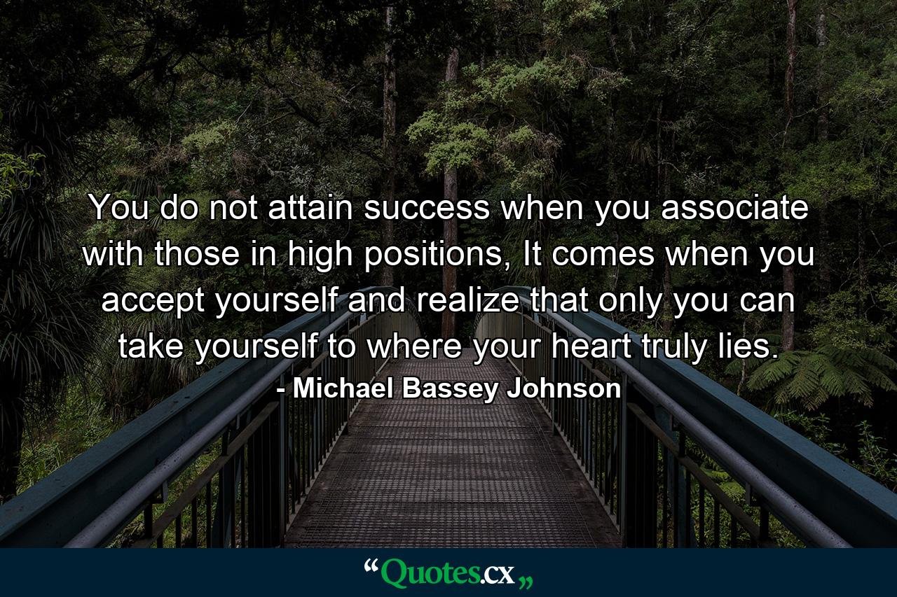 You do not attain success when you associate with those in high positions, It comes when you accept yourself and realize that only you can take yourself to where your heart truly lies. - Quote by Michael Bassey Johnson