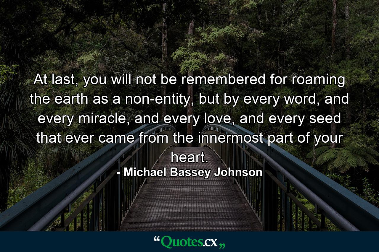 At last, you will not be remembered for roaming the earth as a non-entity, but by every word, and every miracle, and every love, and every seed that ever came from the innermost part of your heart. - Quote by Michael Bassey Johnson