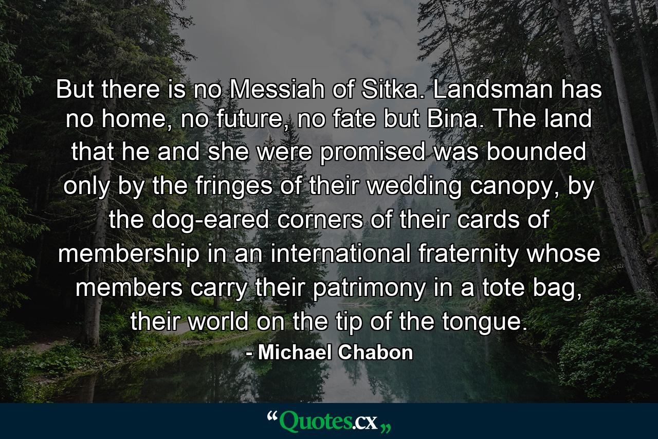 But there is no Messiah of Sitka. Landsman has no home, no future, no fate but Bina. The land that he and she were promised was bounded only by the fringes of their wedding canopy, by the dog-eared corners of their cards of membership in an international fraternity whose members carry their patrimony in a tote bag, their world on the tip of the tongue. - Quote by Michael Chabon