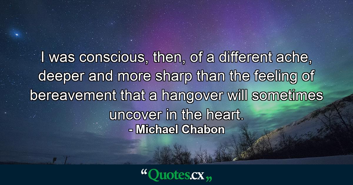 I was conscious, then, of a different ache, deeper and more sharp than the feeling of bereavement that a hangover will sometimes uncover in the heart. - Quote by Michael Chabon