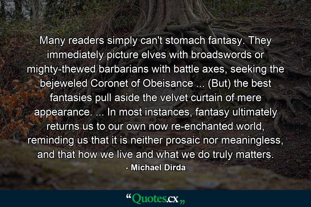 Many readers simply can't stomach fantasy. They immediately picture elves with broadswords or mighty-thewed barbarians with battle axes, seeking the bejeweled Coronet of Obeisance ... (But) the best fantasies pull aside the velvet curtain of mere appearance. ... In most instances, fantasy ultimately returns us to our own now re-enchanted world, reminding us that it is neither prosaic nor meaningless, and that how we live and what we do truly matters. - Quote by Michael Dirda