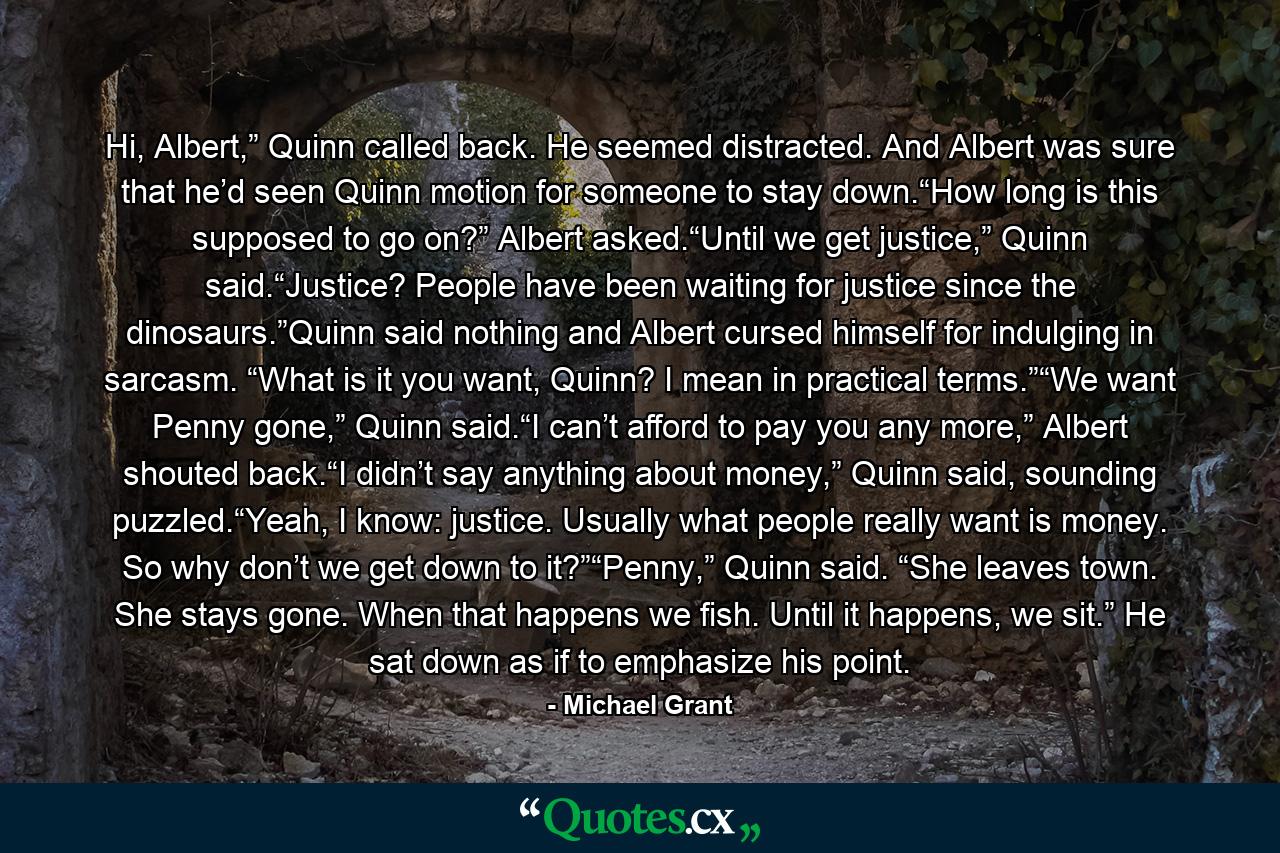 Hi, Albert,” Quinn called back. He seemed distracted. And Albert was sure that he’d seen Quinn motion for someone to stay down.“How long is this supposed to go on?” Albert asked.“Until we get justice,” Quinn said.“Justice? People have been waiting for justice since the dinosaurs.”Quinn said nothing and Albert cursed himself for indulging in sarcasm. “What is it you want, Quinn? I mean in practical terms.”“We want Penny gone,” Quinn said.“I can’t afford to pay you any more,” Albert shouted back.“I didn’t say anything about money,” Quinn said, sounding puzzled.“Yeah, I know: justice. Usually what people really want is money. So why don’t we get down to it?”“Penny,” Quinn said. “She leaves town. She stays gone. When that happens we fish. Until it happens, we sit.” He sat down as if to emphasize his point. - Quote by Michael Grant