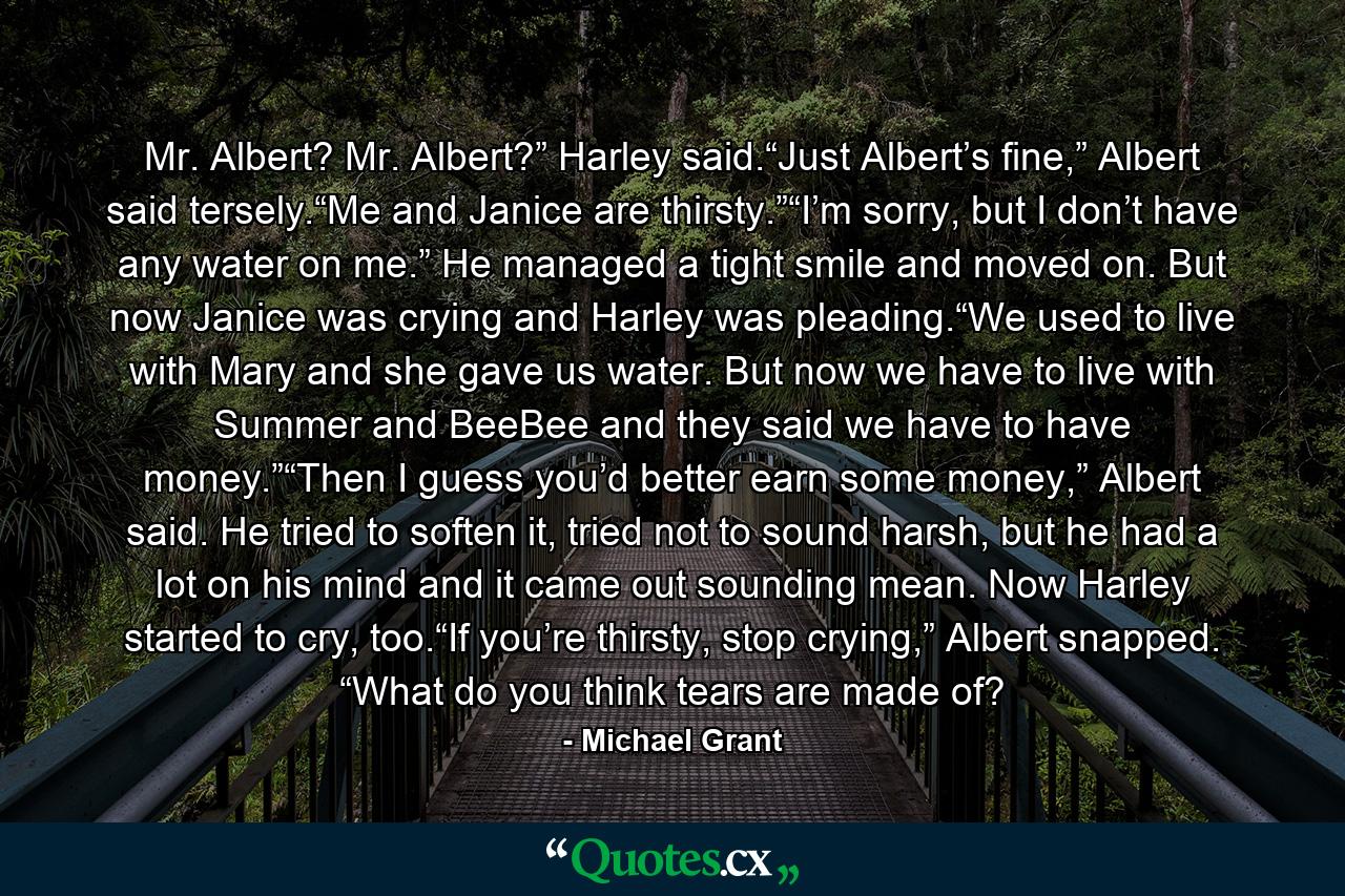 Mr. Albert? Mr. Albert?” Harley said.“Just Albert’s fine,” Albert said tersely.“Me and Janice are thirsty.”“I’m sorry, but I don’t have any water on me.” He managed a tight smile and moved on. But now Janice was crying and Harley was pleading.“We used to live with Mary and she gave us water. But now we have to live with Summer and BeeBee and they said we have to have money.”“Then I guess you’d better earn some money,” Albert said. He tried to soften it, tried not to sound harsh, but he had a lot on his mind and it came out sounding mean. Now Harley started to cry, too.“If you’re thirsty, stop crying,” Albert snapped. “What do you think tears are made of? - Quote by Michael Grant