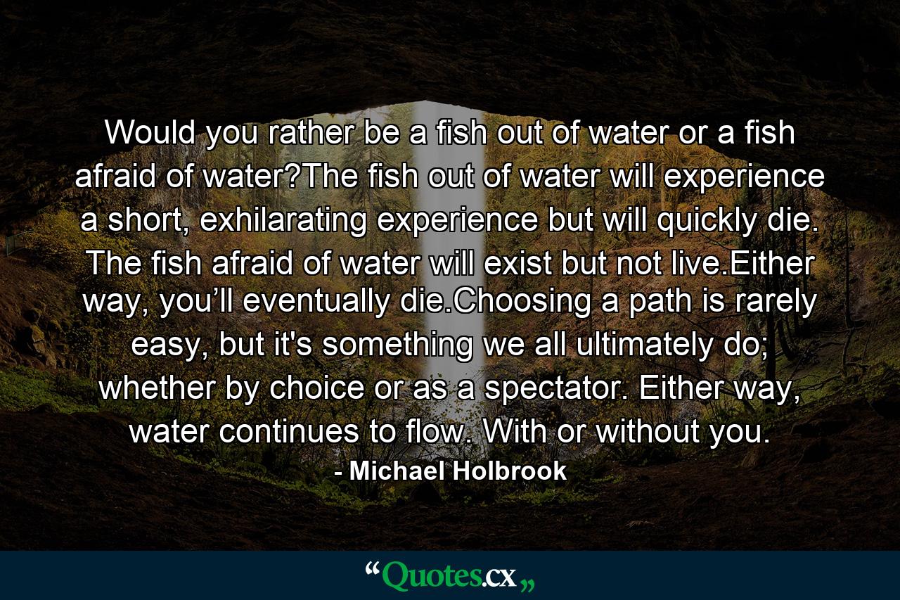 Would you rather be a fish out of water or a fish afraid of water?The fish out of water will experience a short, exhilarating experience but will quickly die. The fish afraid of water will exist but not live.Either way, you’ll eventually die.Choosing a path is rarely easy, but it's something we all ultimately do; whether by choice or as a spectator. Either way, water continues to flow. With or without you. - Quote by Michael Holbrook