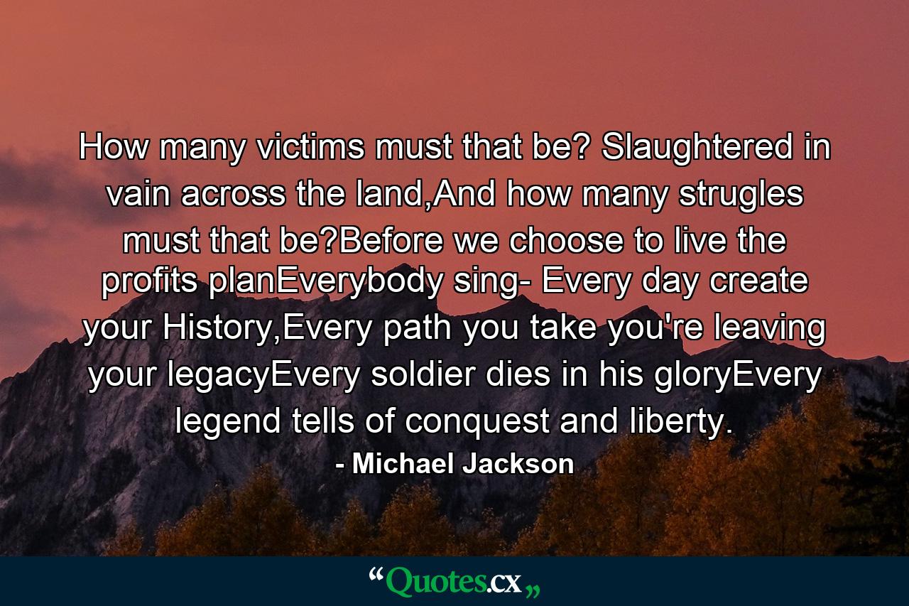 How many victims must that be? Slaughtered in vain across the land,And how many strugles must that be?Before we choose to live the profits planEverybody sing- Every day create your History,Every path you take you're leaving your legacyEvery soldier dies in his gloryEvery legend tells of conquest and liberty. - Quote by Michael Jackson